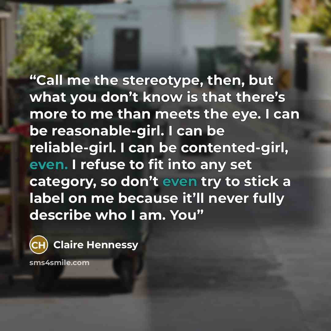 “Call me the stereotype, then, but what you don’t know is that there’s more to me than meets the eye. I can be reasonable-girl. I can be reliable-girl. I can be contented-girl, even. I refuse to fit into any set category, so don’t even try to stick a label on me because it’ll never fully describe…” quote by Claire Hennessy