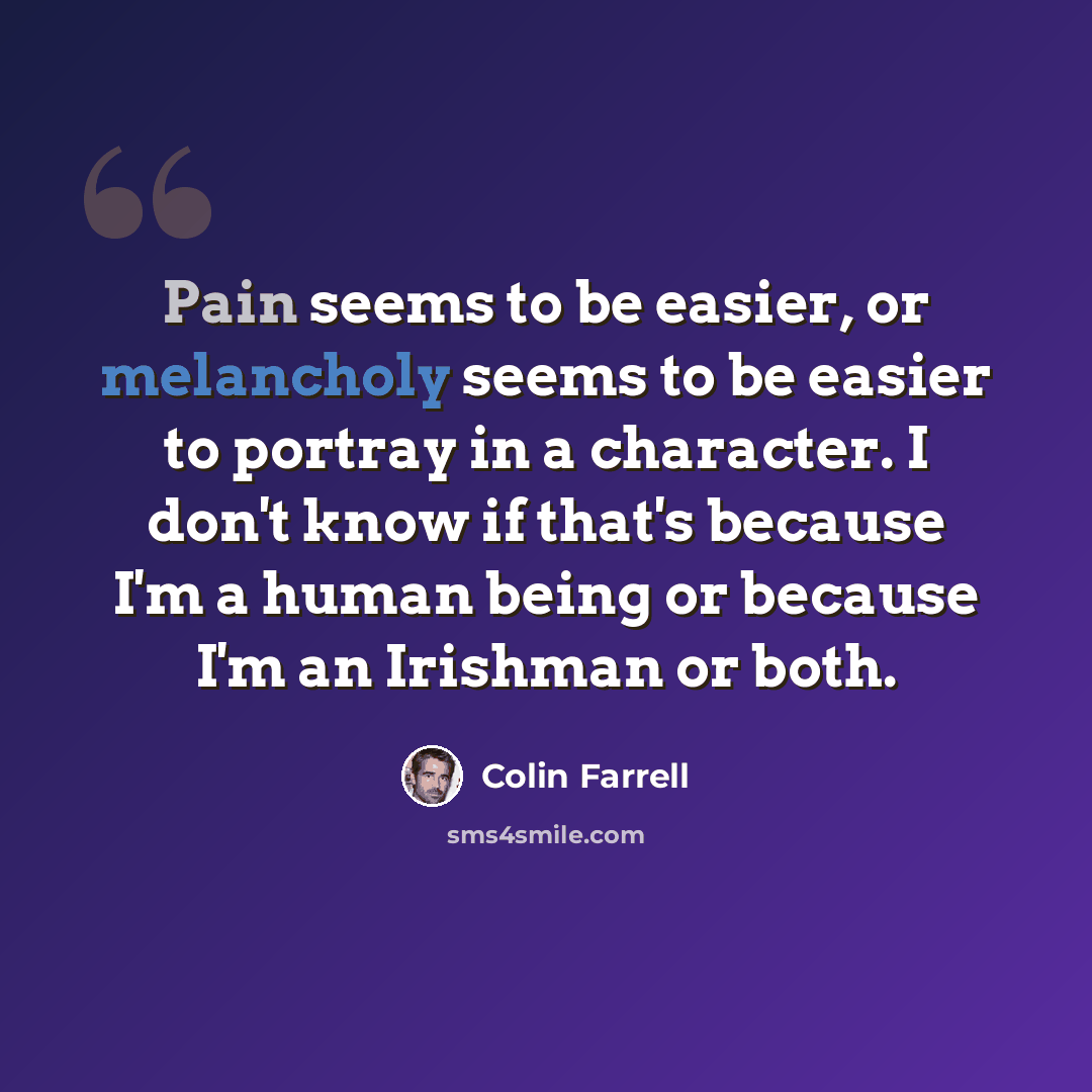 “Pain seems to be easier, or melancholy seems to be easier to portray in a character. I don't know if that's because I'm a human being or because I'm an Irishman or both.” quote by Colin Farrell