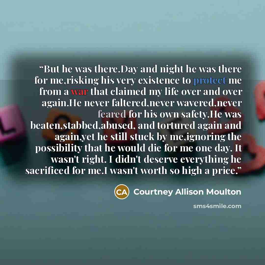 “But he was there.Day and night he was there for me,risking his very existence to protect me from a war that claimed my life over and over again.He never faltered,never wavered,never feared for his own safety.He was beaten,stabbed,abused, and tortured again and again,yet he still stuck by…” quote by Courtney Allison Moulton