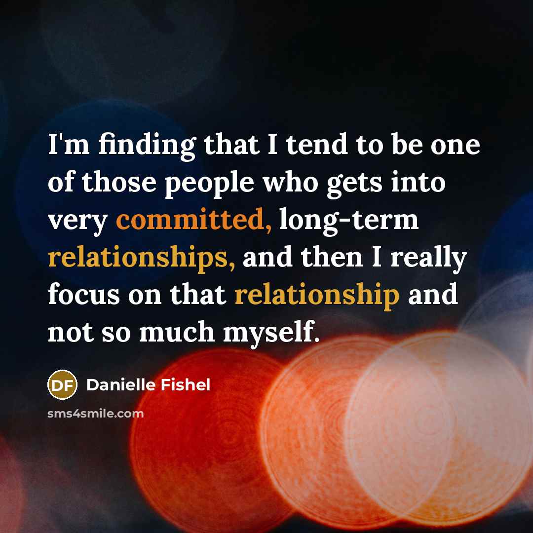 “I'm finding that I tend to be one of those people who gets into very committed, long-term relationships, and then I really focus on that relationship and not so much myself.” quote by Danielle Fishel