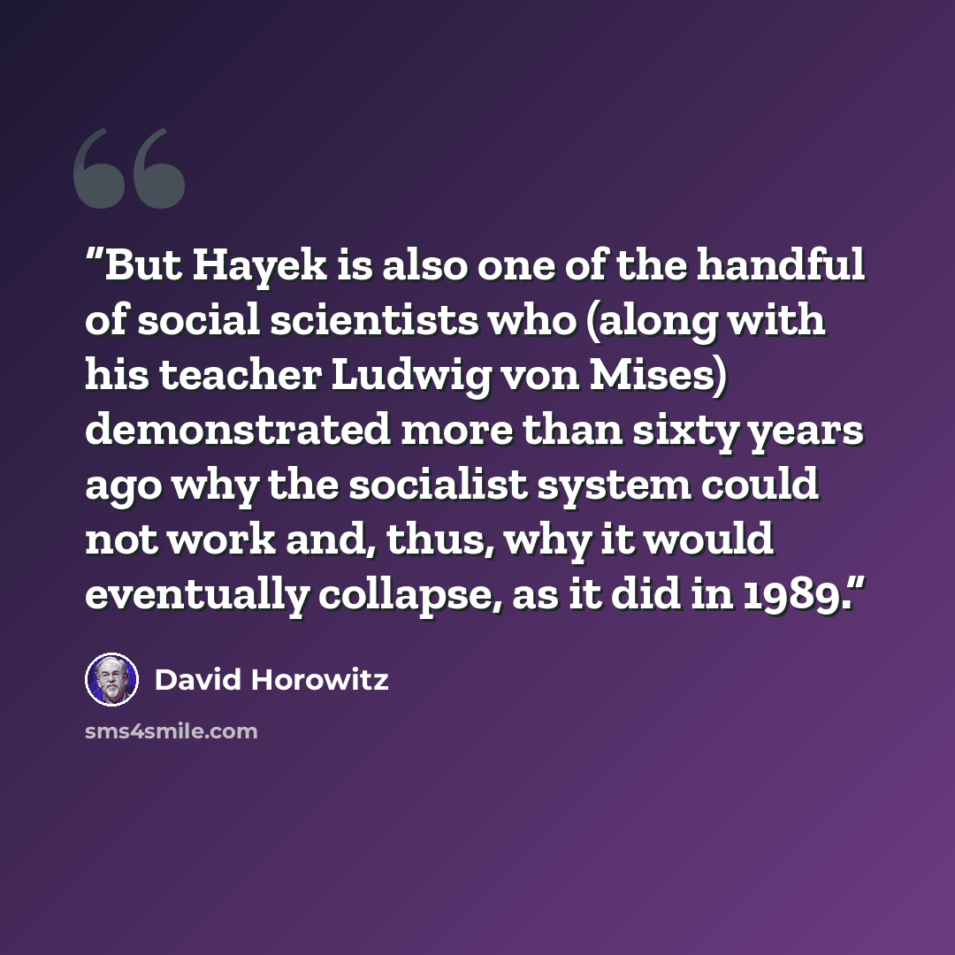 “But Hayek is also one of the handful of social scientists who (along with his teacher Ludwig von Mises) demonstrated more than sixty years ago why the socialist system could not work and, thus, why it would eventually collapse, as it did in 1989.” quote by David Horowitz