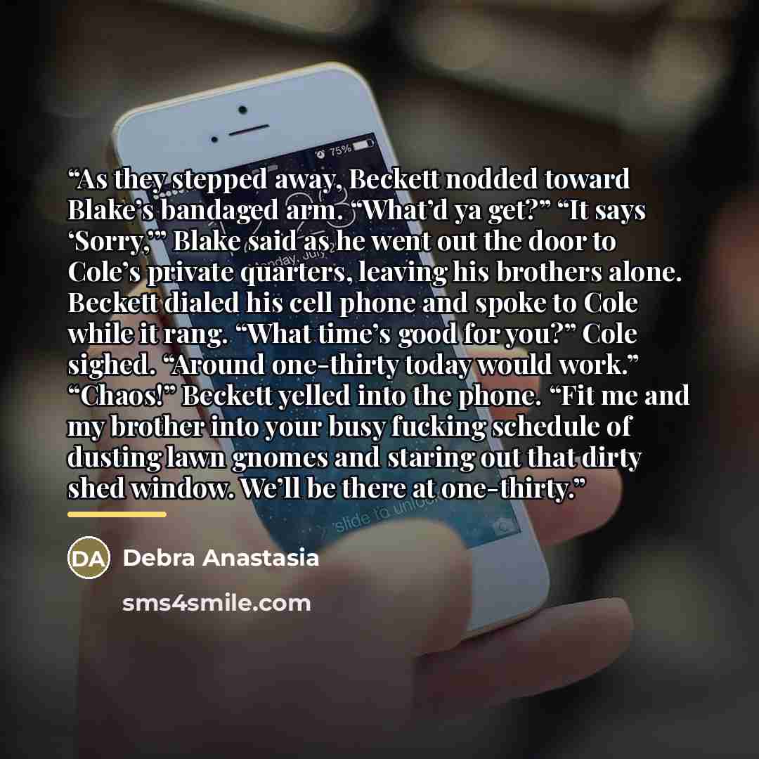 “As they stepped away, Beckett nodded toward Blake’s bandaged arm. “What’d ya get?” “It says ‘Sorry,’” Blake said as he went out the door to Cole’s private quarters, leaving his brothers alone. Beckett dialed his cell phone and spoke to Cole while it rang. “What time’s good for you?” Cole sighed…” quote by Debra Anastasia
