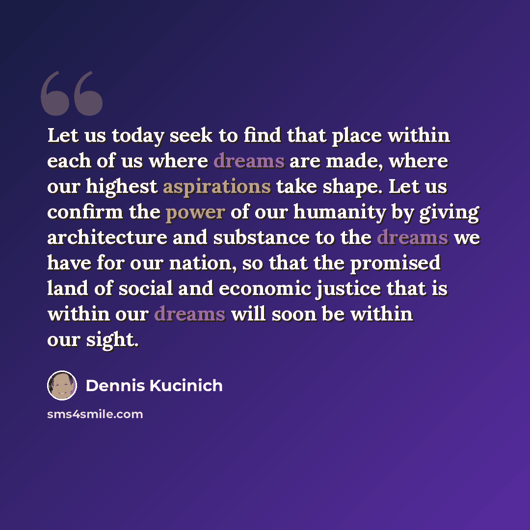“Let us today seek to find that place within each of us where dreams are made, where our highest aspirations take shape. Let us confirm the power of our humanity by giving architecture and substance to the dreams we have for our nation, so that the promised land of social and economic justice that…” quote by Dennis Kucinich