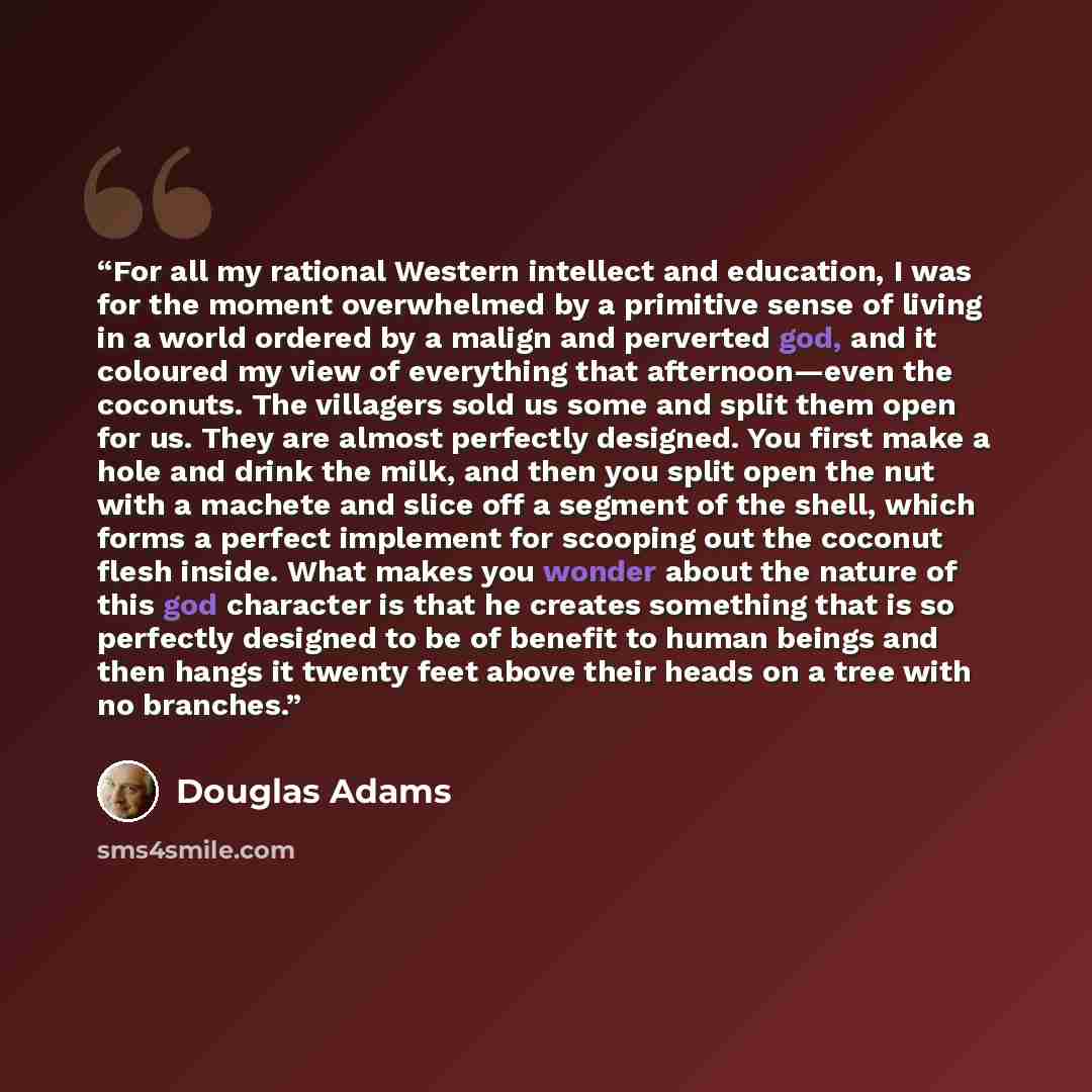 “For all my rational Western intellect and education, I was for the moment overwhelmed by a primitive sense of living in a world ordered by a malign and perverted god, and it coloured my view of everything that afternoon—even the coconuts. The villagers sold us some and split them open for us. They…” quote by Douglas Adams