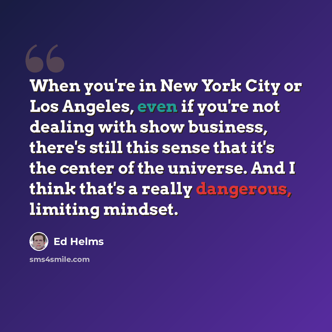 “When you're in New York City or Los Angeles, even if you're not dealing with show business, there's still this sense that it's the center of the universe. And I think that's a really dangerous, limiting mindset.” quote by Ed Helms