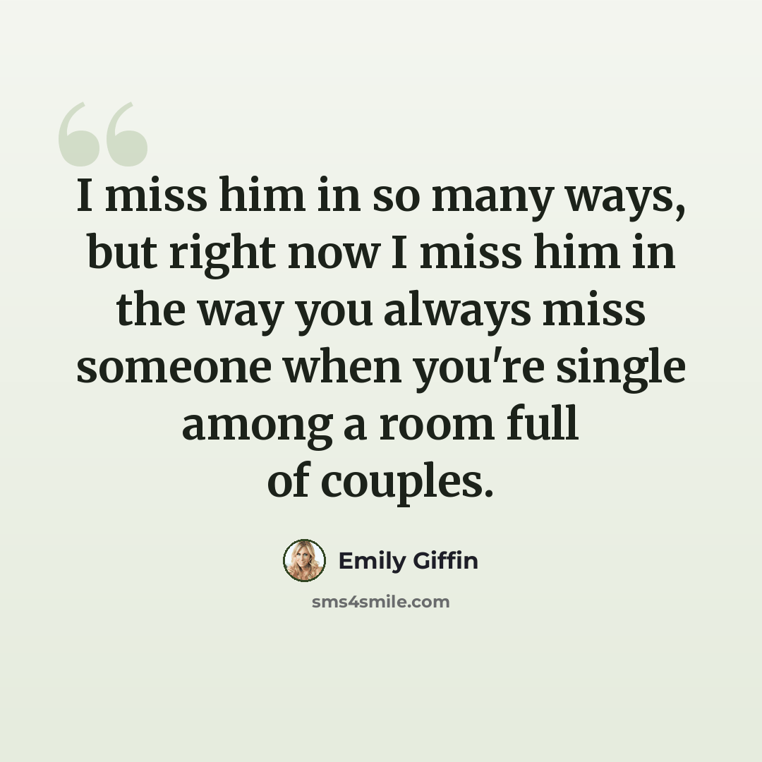 “I miss him in so many ways, but right now I miss him in the way you always miss someone when you're single among a room full of couples.” quote by Emily Giffin