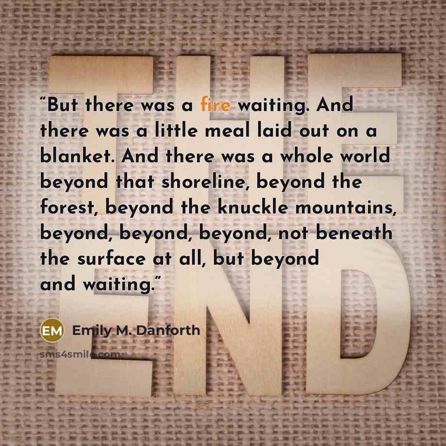 “But there was a fire waiting. And there was a little meal laid out on a blanket. And there was a whole world beyond that shoreline, beyond the forest, beyond the knuckle mountains, beyond, beyond, beyond, not beneath the surface at all, but beyond and waiting.” quote by Emily M. Danforth