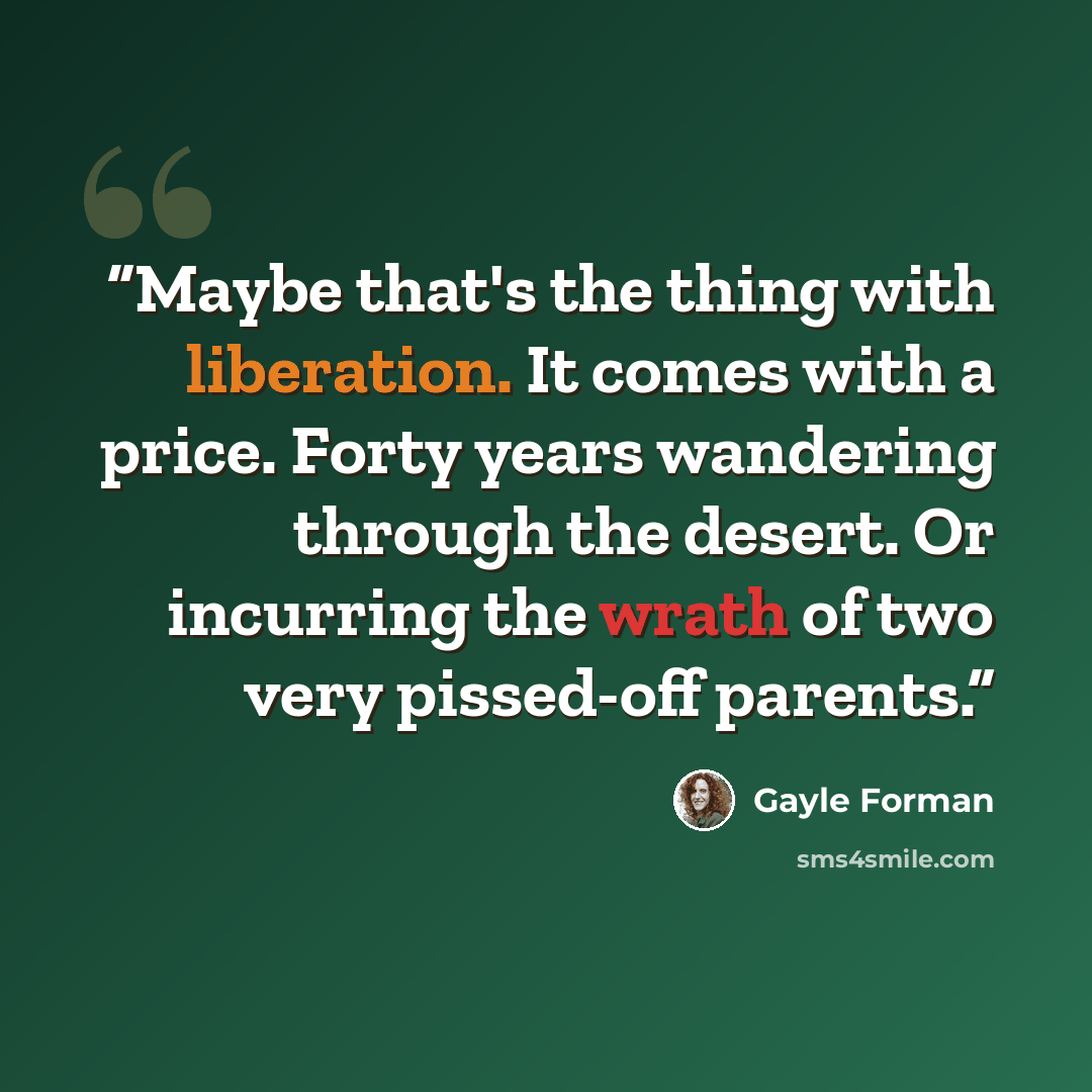 “Maybe that's the thing with liberation. It comes with a price. Forty years wandering through the desert. Or incurring the wrath of two very pissed-off parents.” quote by Gayle Forman