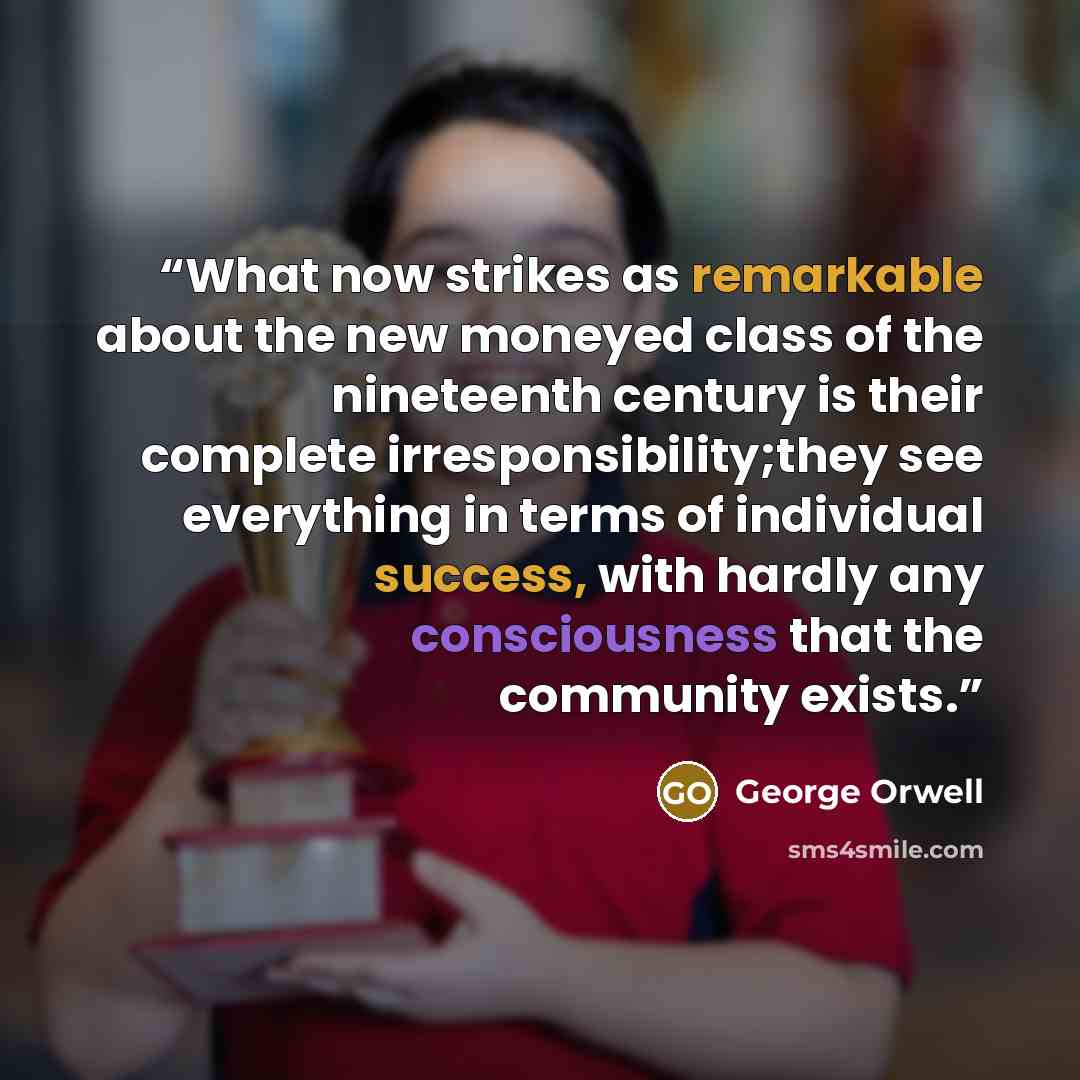 “What now strikes as remarkable about the new moneyed class of the nineteenth century is their complete irresponsibility;they see everything in terms of individual success, with hardly any consciousness that the community exists.” quote by George Orwell