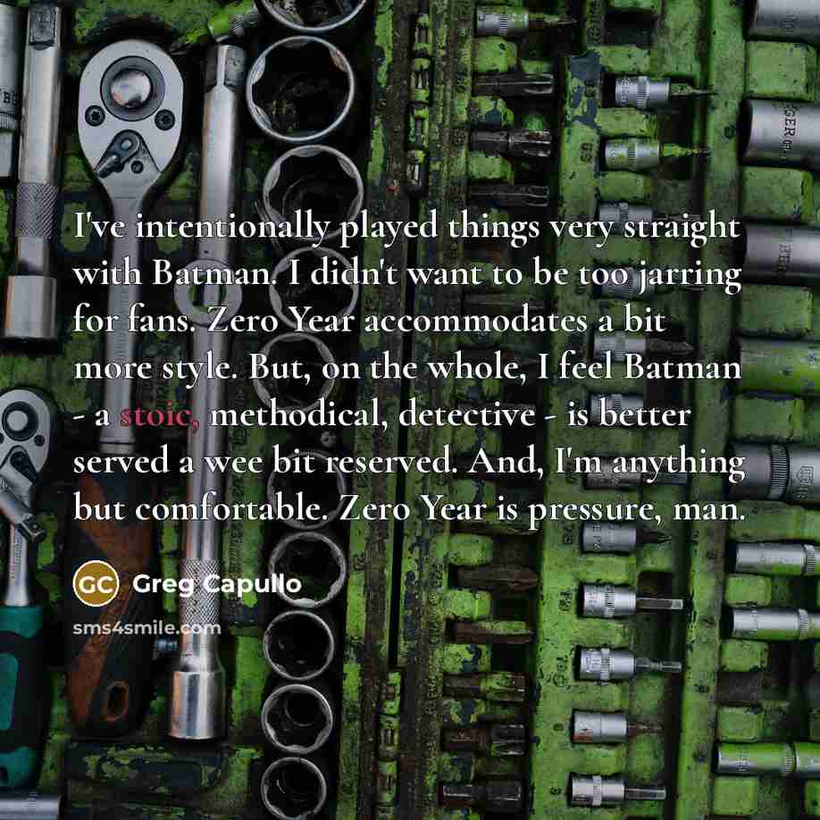 “I've intentionally played things very straight with Batman. I didn't want to be too jarring for fans. Zero Year accommodates a bit more style. But, on the whole, I feel Batman - a stoic, methodical, detective - is better served a wee bit reserved. And, I'm anything but comfortable. Zero Year is…” quote by Greg Capullo