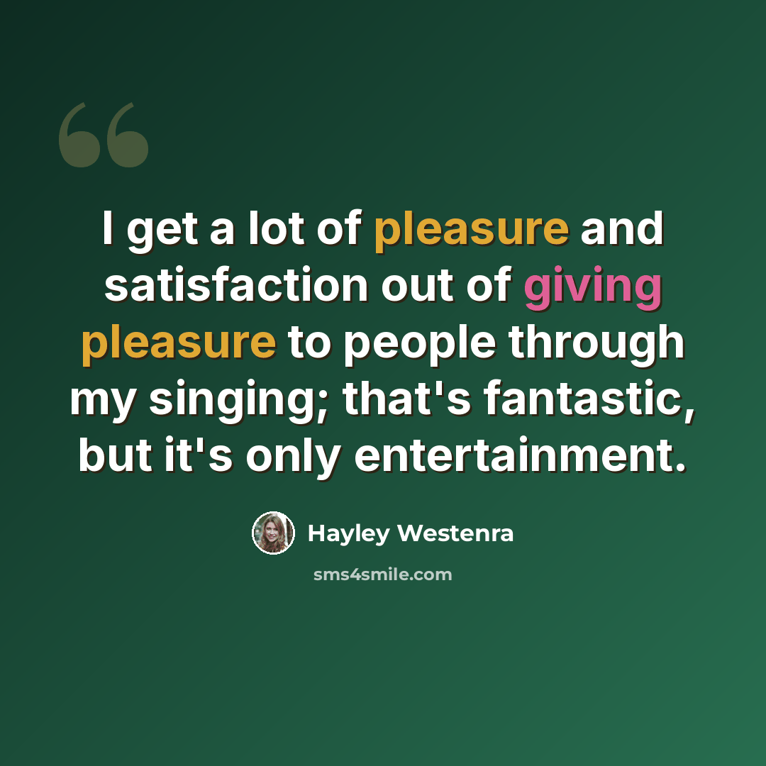 “I get a lot of pleasure and satisfaction out of giving pleasure to people through my singing; that's fantastic, but it's only entertainment.” quote by Hayley Westenra