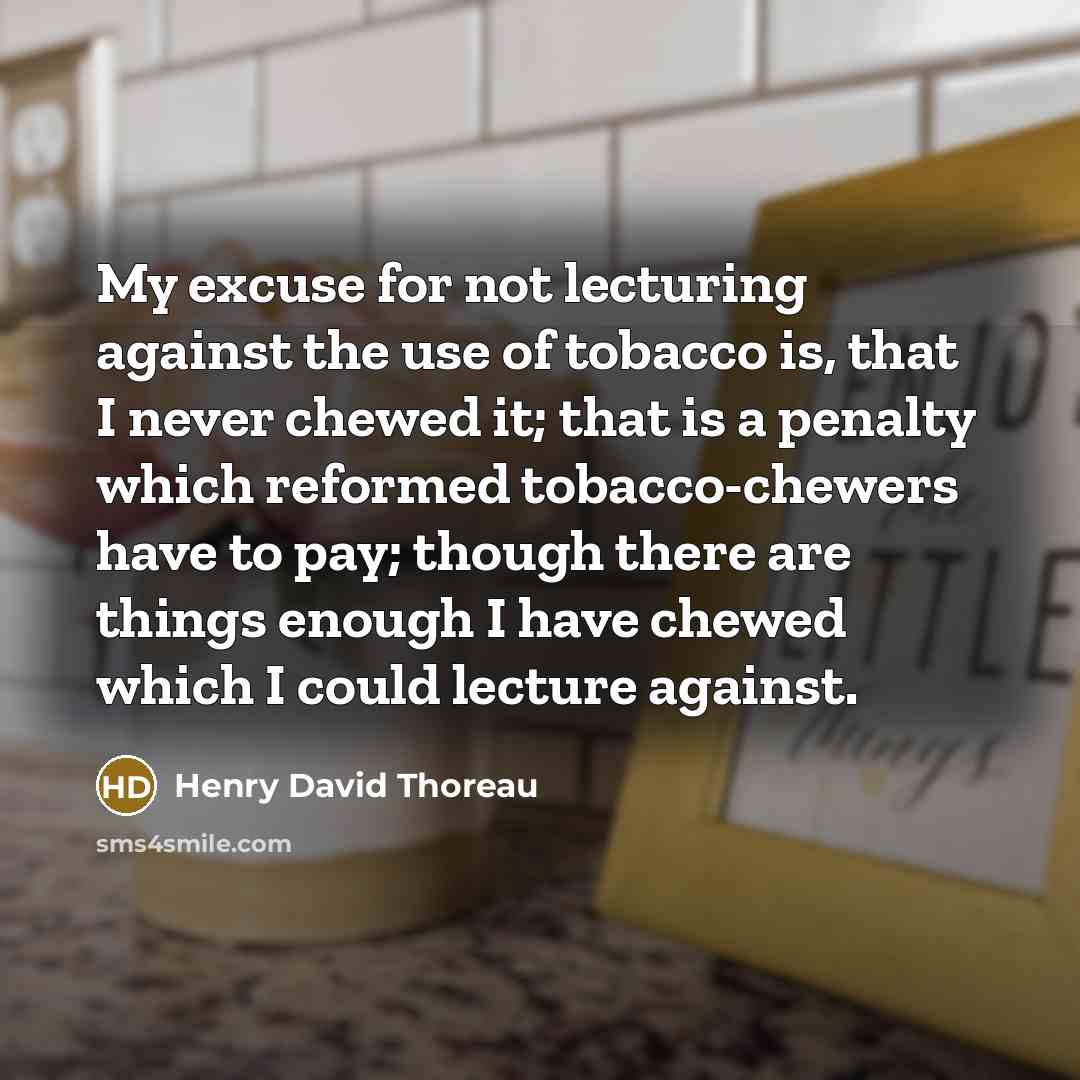 “My excuse for not lecturing against the use of tobacco is, that I never chewed it; that is a penalty which reformed tobacco-chewers have to pay; though there are things enough I have chewed which I could lecture against.” quote by Henry David Thoreau