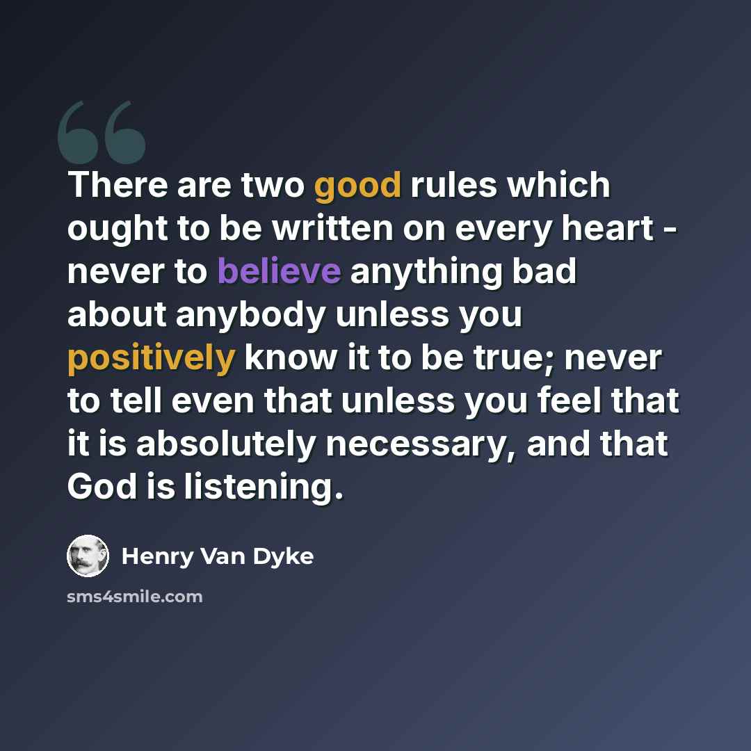 “There are two good rules which ought to be written on every heart - never to believe anything bad about anybody unless you positively know it to be true; never to tell even that unless you feel that it is absolutely necessary, and that God is listening.” quote by Henry Van Dyke
