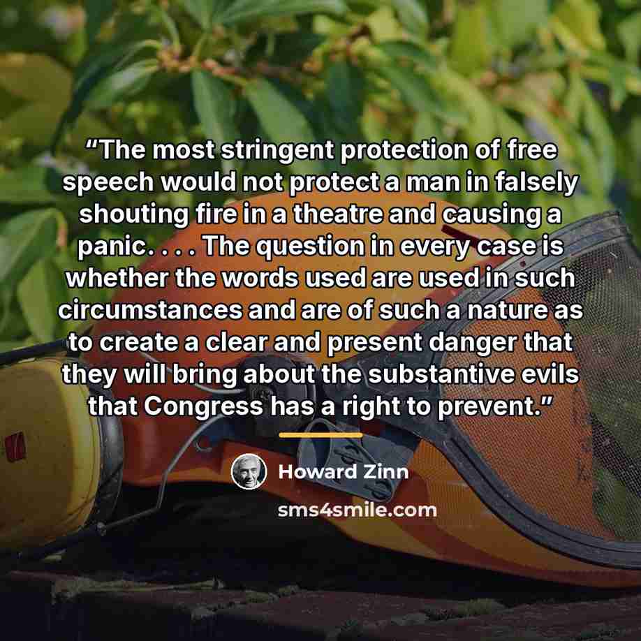 “The most stringent protection of free speech would not protect a man in falsely shouting fire in a theatre and causing a panic. . . . The question in every case is whether the words used are used in such circumstances and are of such a nature as to create a clear and present danger that they will…” quote by Howard Zinn
