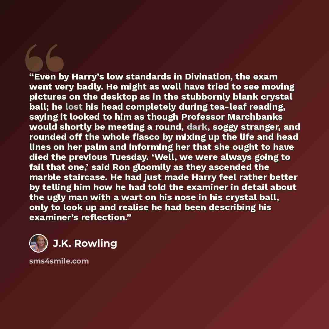“Even by Harry’s low standards in Divination, the exam went very badly. He might as well have tried to see moving pictures on the desktop as in the stubbornly blank crystal ball; he lost his head completely during tea-leaf reading, saying it looked to him as though Professor Marchbanks would…” quote by J.K. Rowling