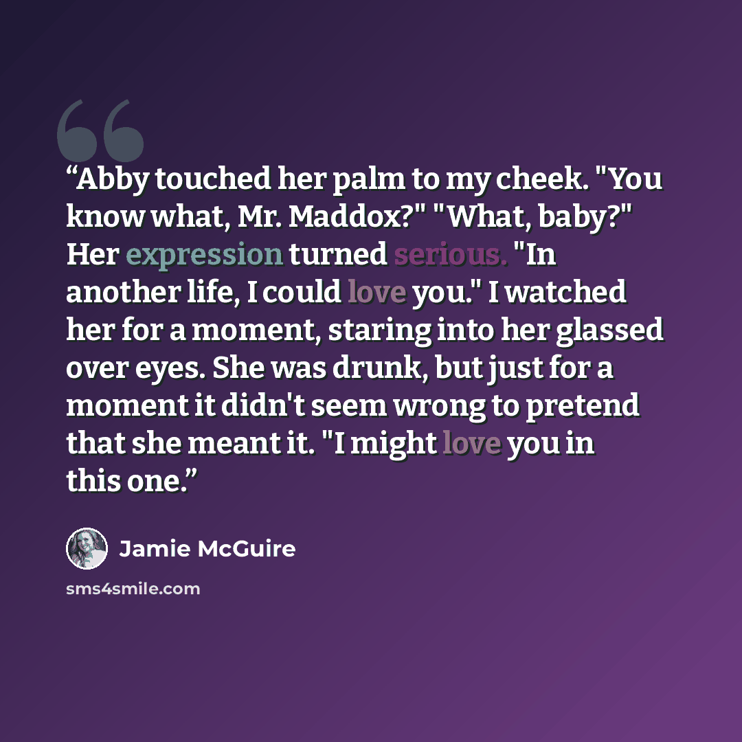 “Abby touched her palm to my cheek. "You know what, Mr. Maddox?" "What, baby?" Her expression turned serious. "In another life, I could love you." I watched her for a moment, staring into her glassed over eyes. She was drunk, but just for a moment it didn't seem wrong to pretend that she meant it…” quote by Jamie McGuire