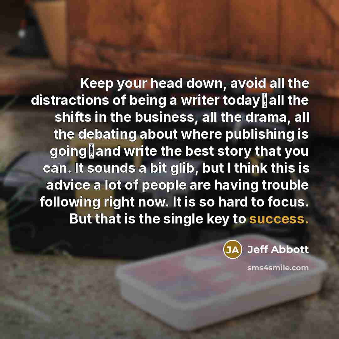 “Keep your head down, avoid all the distractions of being a writer todayall the shifts in the business, all the drama, all the debating about where publishing is goingand write the best story that you can. It sounds a bit glib, but I think this is advice a lot of people are having trouble…” quote by Jeff Abbott