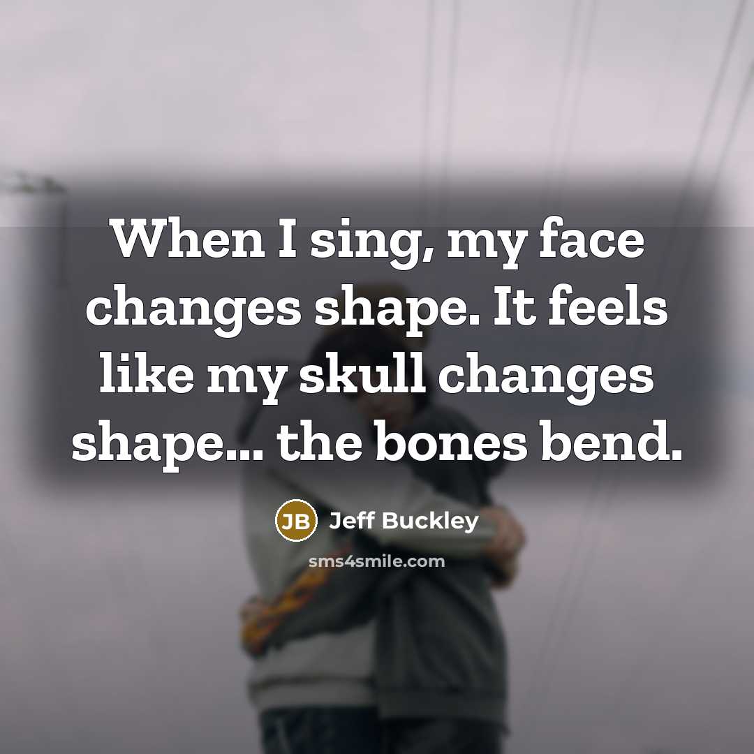 “When I sing, my face changes shape. It feels like my skull changes shape... the bones bend.” quote by Jeff Buckley