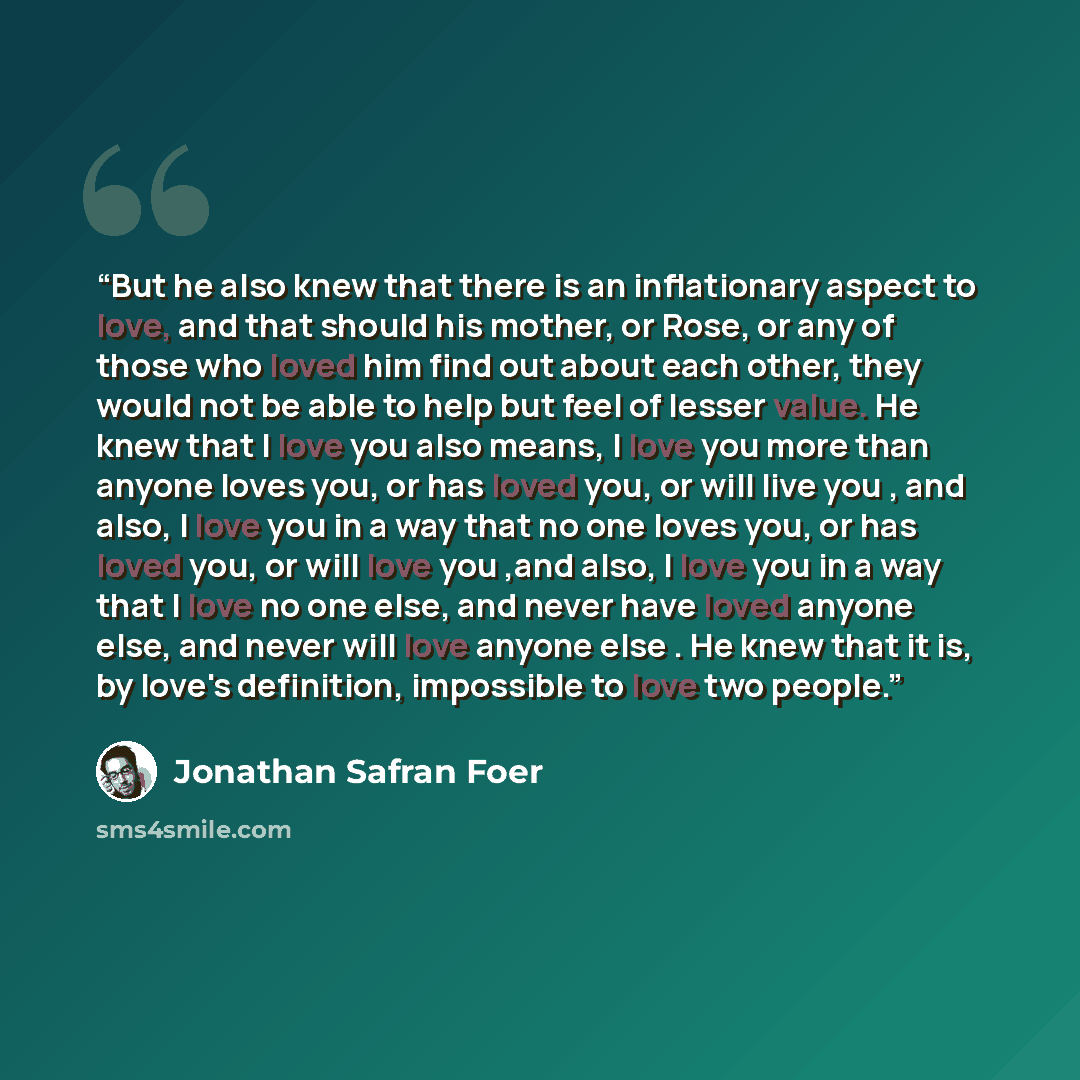 “But he also knew that there is an inflationary aspect to love, and that should his mother, or Rose, or any of those who loved him find out about each other, they would not be able to help but feel of lesser value. He knew that I love you also means, I love you more than anyone loves you, or has…” quote by Jonathan Safran Foer