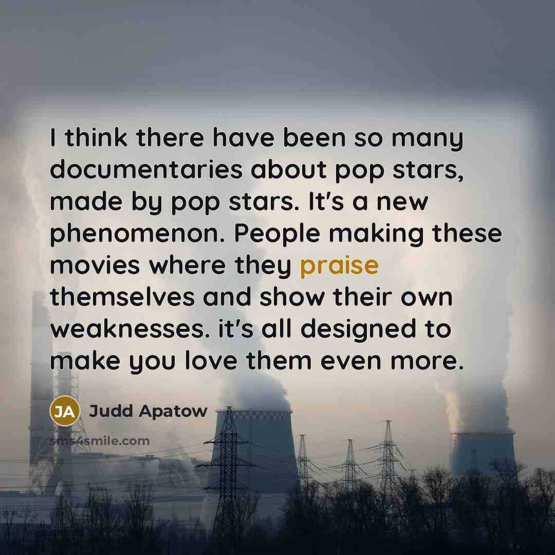 “I think there have been so many documentaries about pop stars, made by pop stars. It's a new phenomenon. People making these movies where they praise themselves and show their own weaknesses. it's all designed to make you love them even more.” quote by Judd Apatow