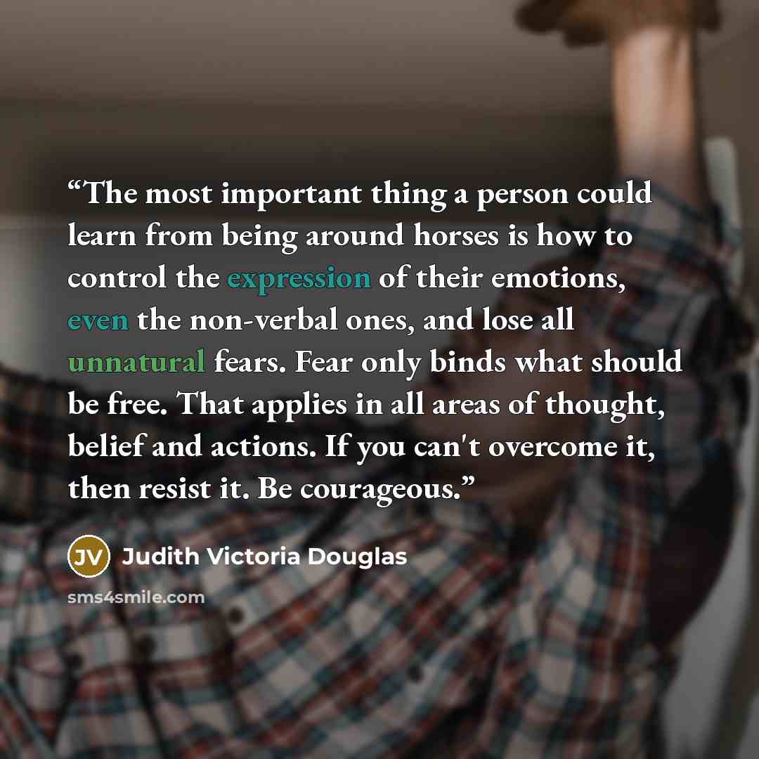“The most important thing a person could learn from being around horses is how to control the expression of their emotions, even the non-verbal ones, and lose all unnatural fears. Fear only binds what should be free. That applies in all areas of thought, belief and actions. If you can't overcome…” quote by Judith Victoria Douglas