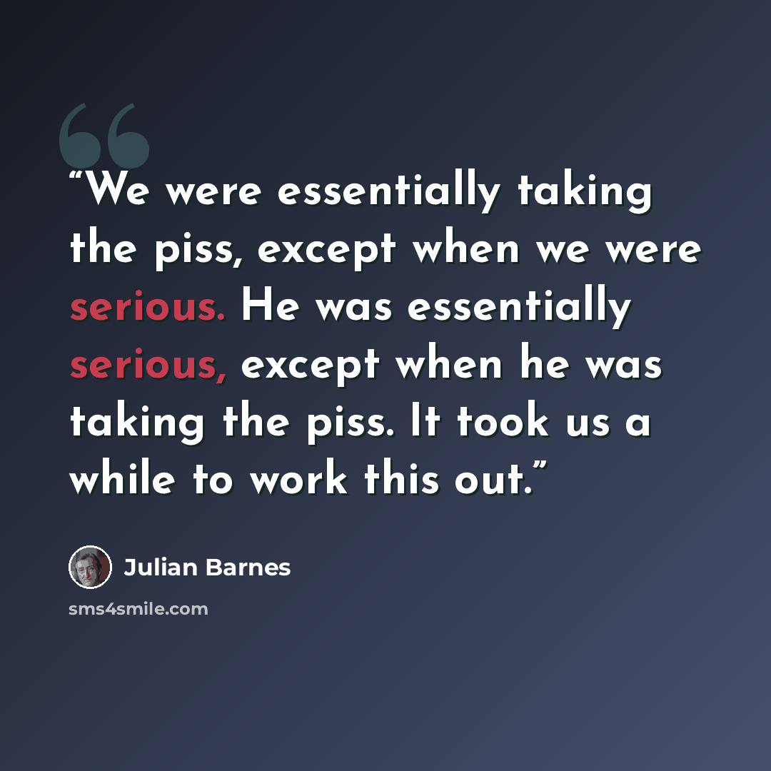 “We were essentially taking the piss, except when we were serious. He was essentially serious, except when he was taking the piss. It took us a while to work this out.” quote by Julian Barnes