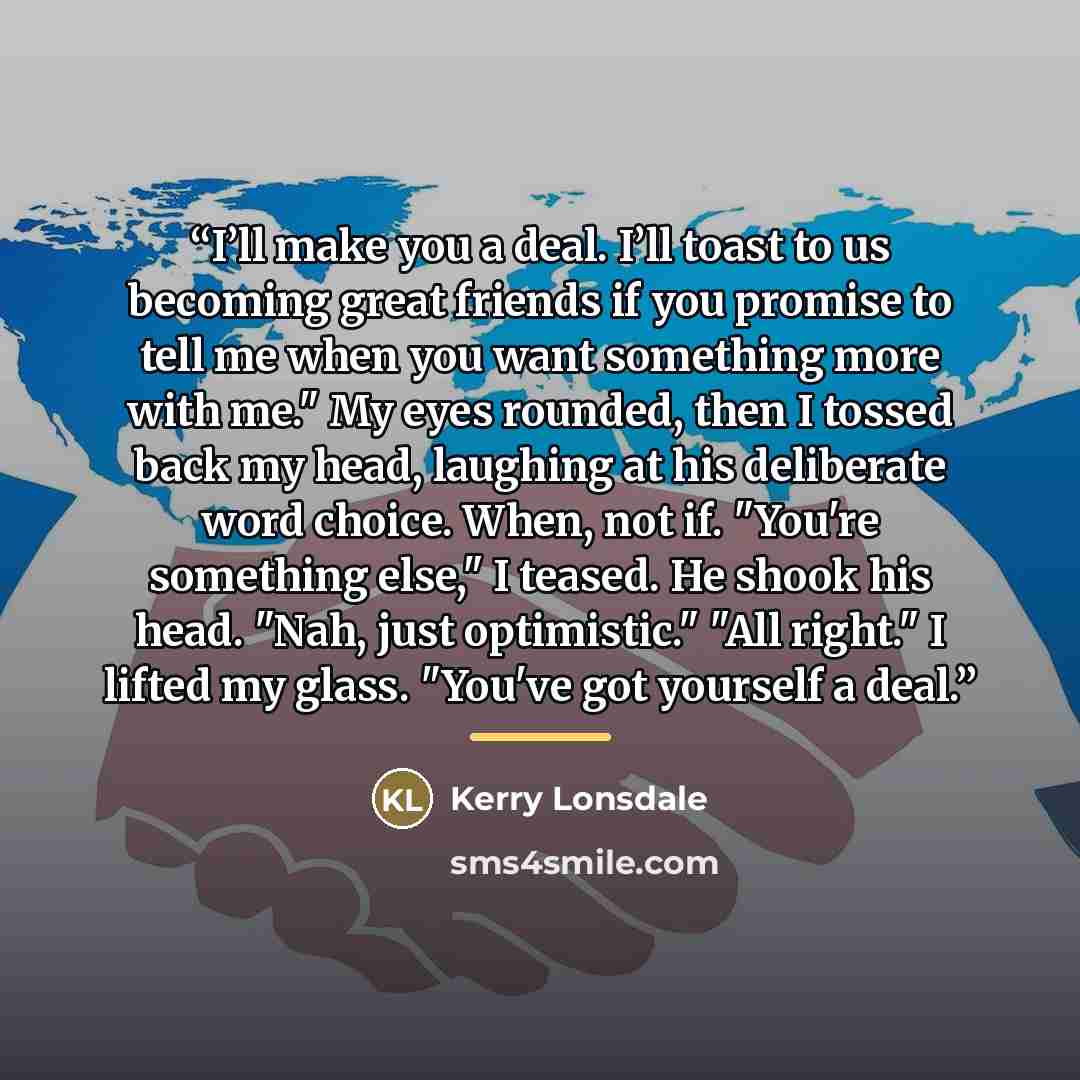 “I’ll make you a deal. I’ll toast to us becoming great friends if you promise to tell me when you want something more with me." My eyes rounded, then I tossed back my head, laughing at his deliberate word choice. When, not if. "You're something else," I teased. He shook his head. "Nah, just…” quote by Kerry Lonsdale