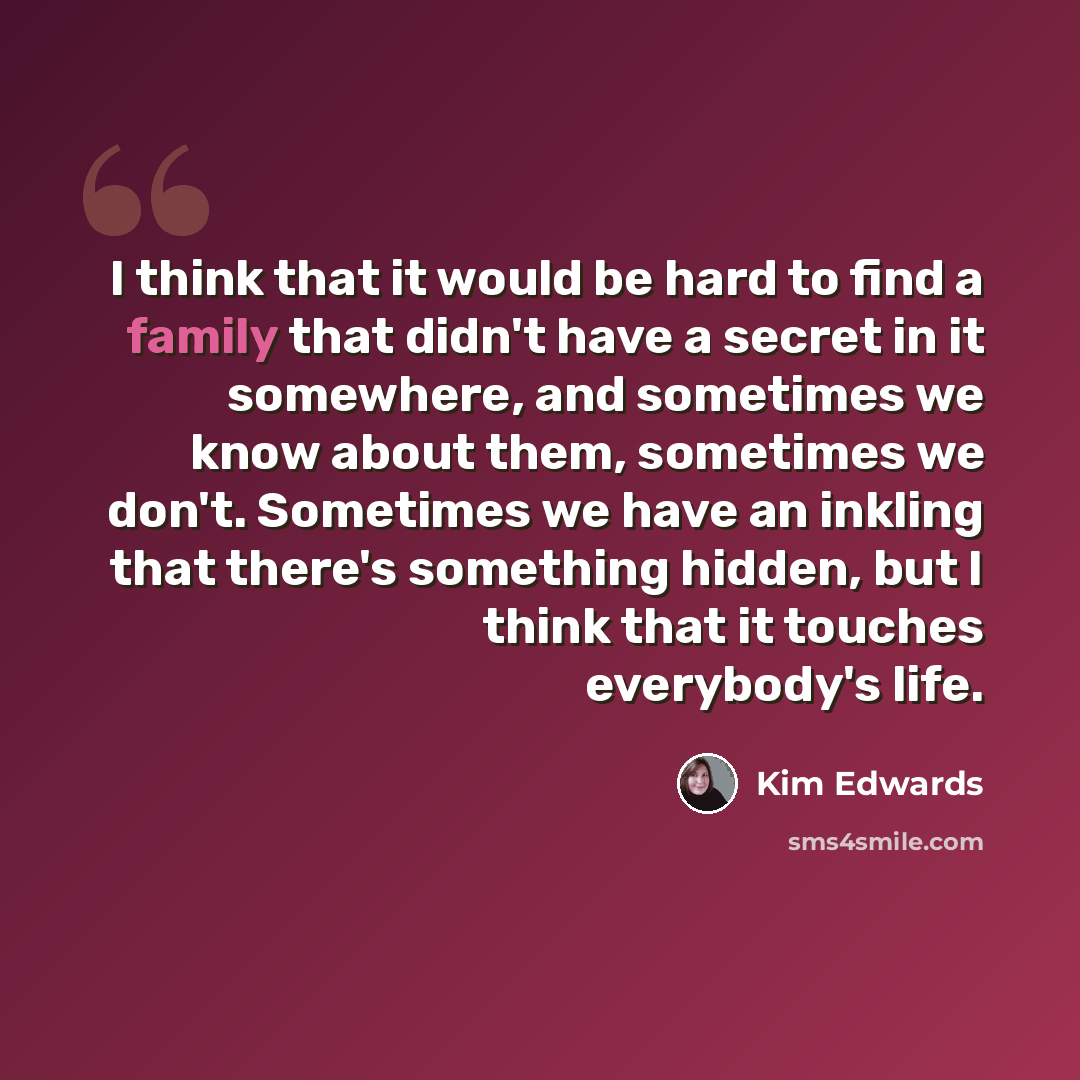 “I think that it would be hard to find a family that didn't have a secret in it somewhere, and sometimes we know about them, sometimes we don't. Sometimes we have an inkling that there's something hidden, but I think that it touches everybody's life.” quote by Kim Edwards