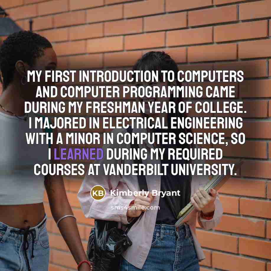 “My first introduction to computers and computer programming came during my freshman year of college. I majored in electrical engineering with a minor in computer science, so I learned during my required courses at Vanderbilt University.” quote by Kimberly Bryant