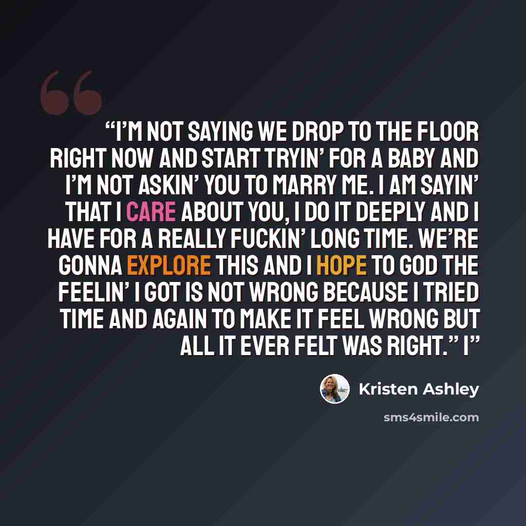 “I’m not saying we drop to the floor right now and start tryin’ for a baby and I’m not askin’ you to marry me. I am sayin’ that I care about you, I do it deeply and I have for a really fuckin’ long time. We’re gonna explore this and I hope to God the feelin’ I got is not wrong because I tried time…” quote by Kristen Ashley