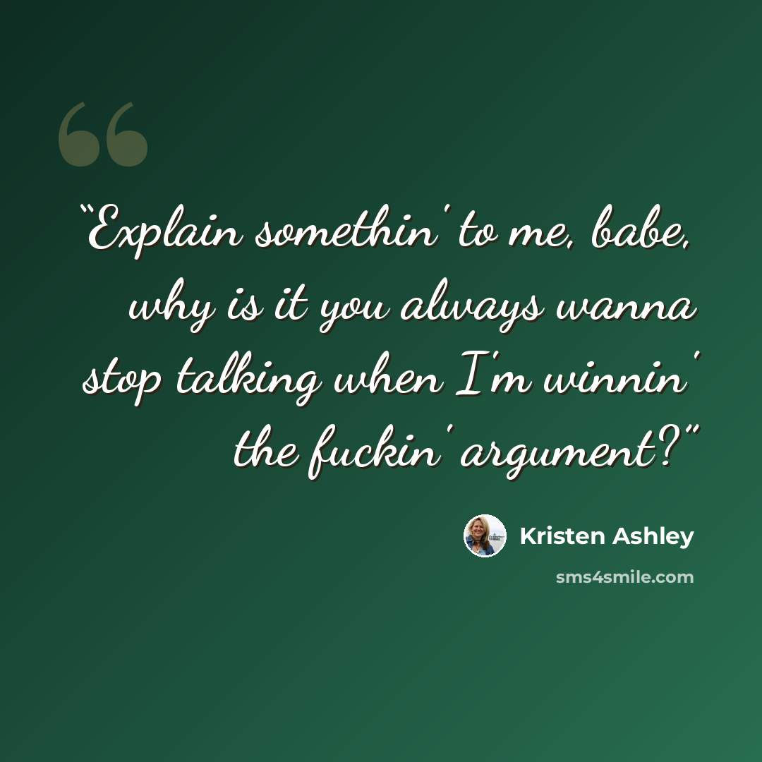 “Explain somethin' to me, babe, why is it you always wanna stop talking when I'm winnin' the fuckin' argument?” quote by Kristen Ashley