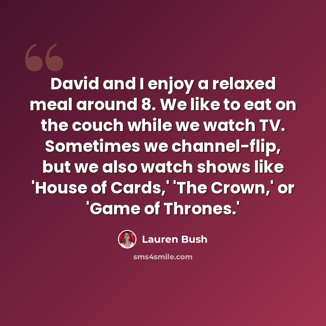 “David and I enjoy a relaxed meal around 8. We like to eat on the couch while we watch TV. Sometimes we channel-flip, but we also watch shows like 'House of Cards,' 'The Crown,' or 'Game of Thrones.'” quote by Lauren Bush