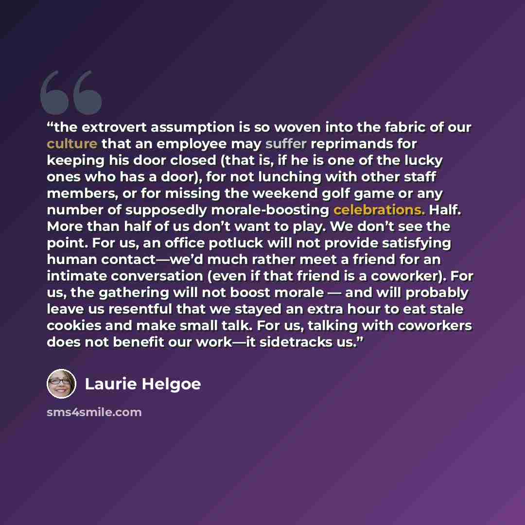 “the extrovert assumption is so woven into the fabric of our culture that an employee may suffer reprimands for keeping his door closed (that is, if he is one of the lucky ones who has a door), for not lunching with other staff members, or for missing the weekend golf game or any number of…” quote by Laurie Helgoe