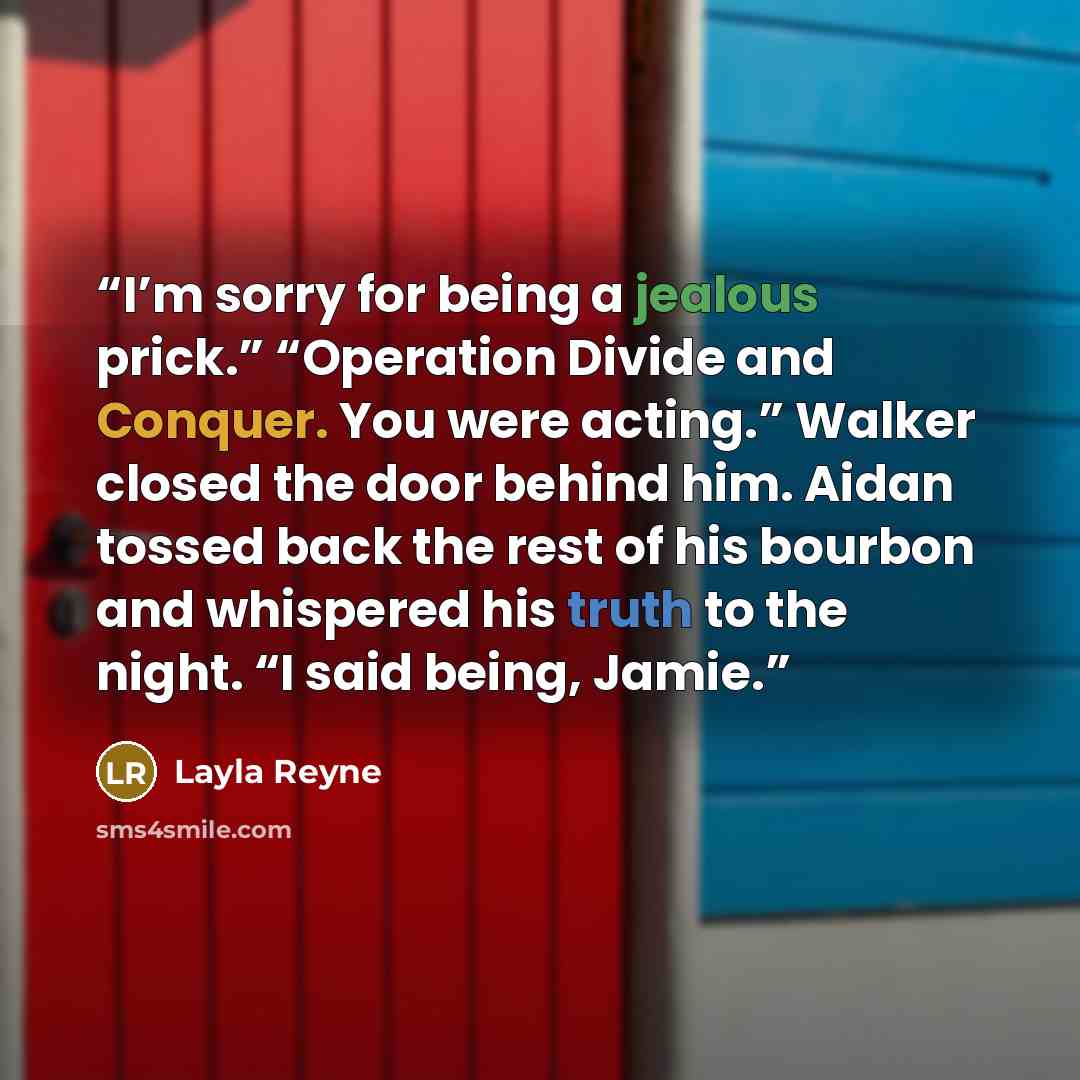 “I’m sorry for being a jealous prick.” “Operation Divide and Conquer. You were acting.” Walker closed the door behind him. Aidan tossed back the rest of his bourbon and whispered his truth to the night. “I said being, Jamie.” quote by Layla Reyne