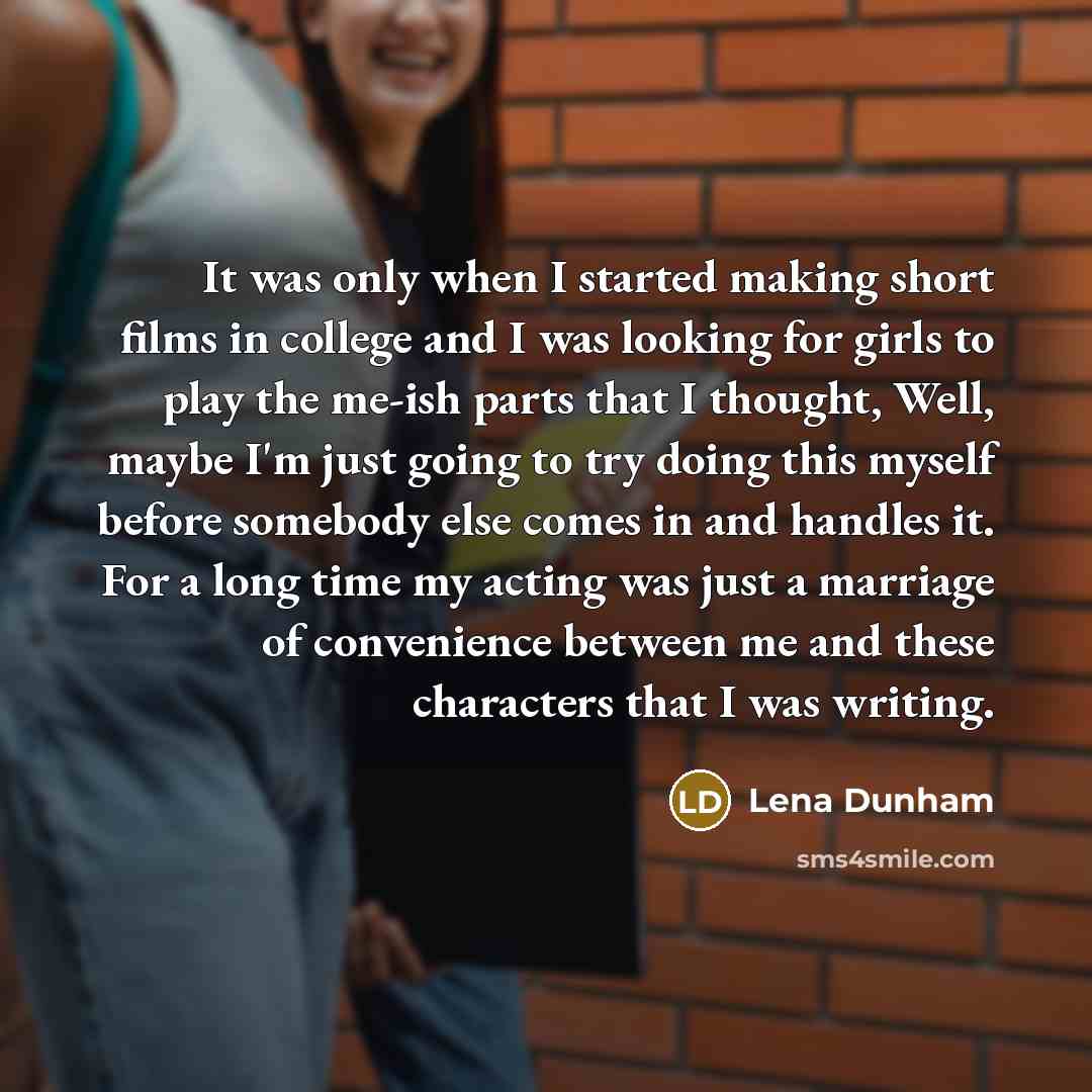 “It was only when I started making short films in college and I was looking for girls to play the me-ish parts that I thought, Well, maybe I'm just going to try doing this myself before somebody else comes in and handles it. For a long time my acting was just a marriage of convenience between me…” quote by Lena Dunham