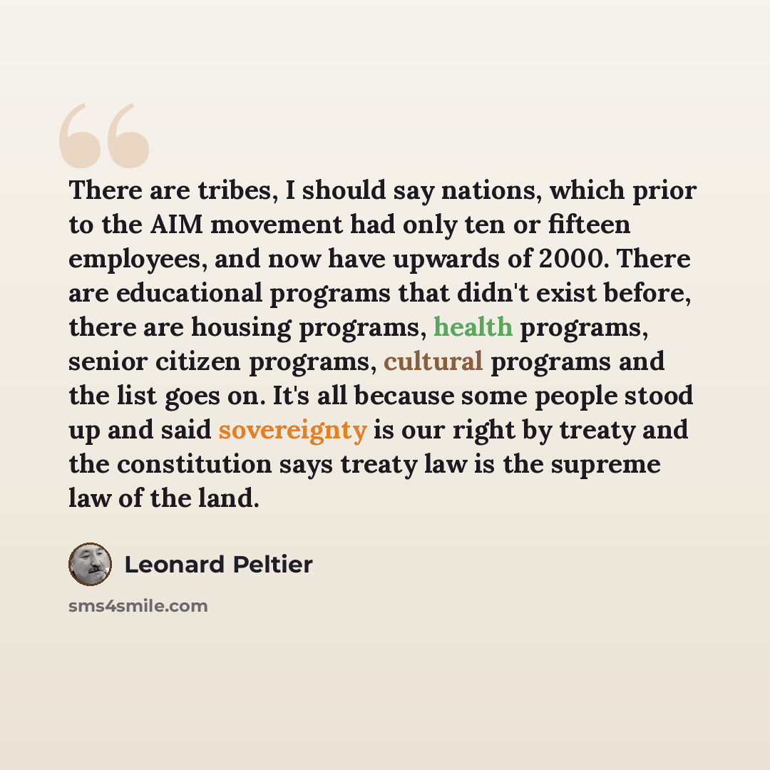 “There are tribes, I should say nations, which prior to the AIM movement had only ten or fifteen employees, and now have upwards of 2000. There are educational programs that didn't exist before, there are housing programs, health programs, senior citizen programs, cultural programs and the list…” quote by Leonard Peltier