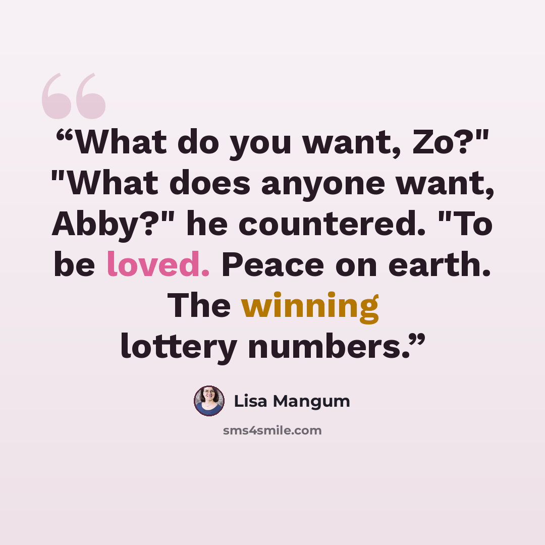 “What do you want, Zo?" "What does anyone want, Abby?" he countered. "To be loved. Peace on earth. The winning lottery numbers.” quote by Lisa Mangum