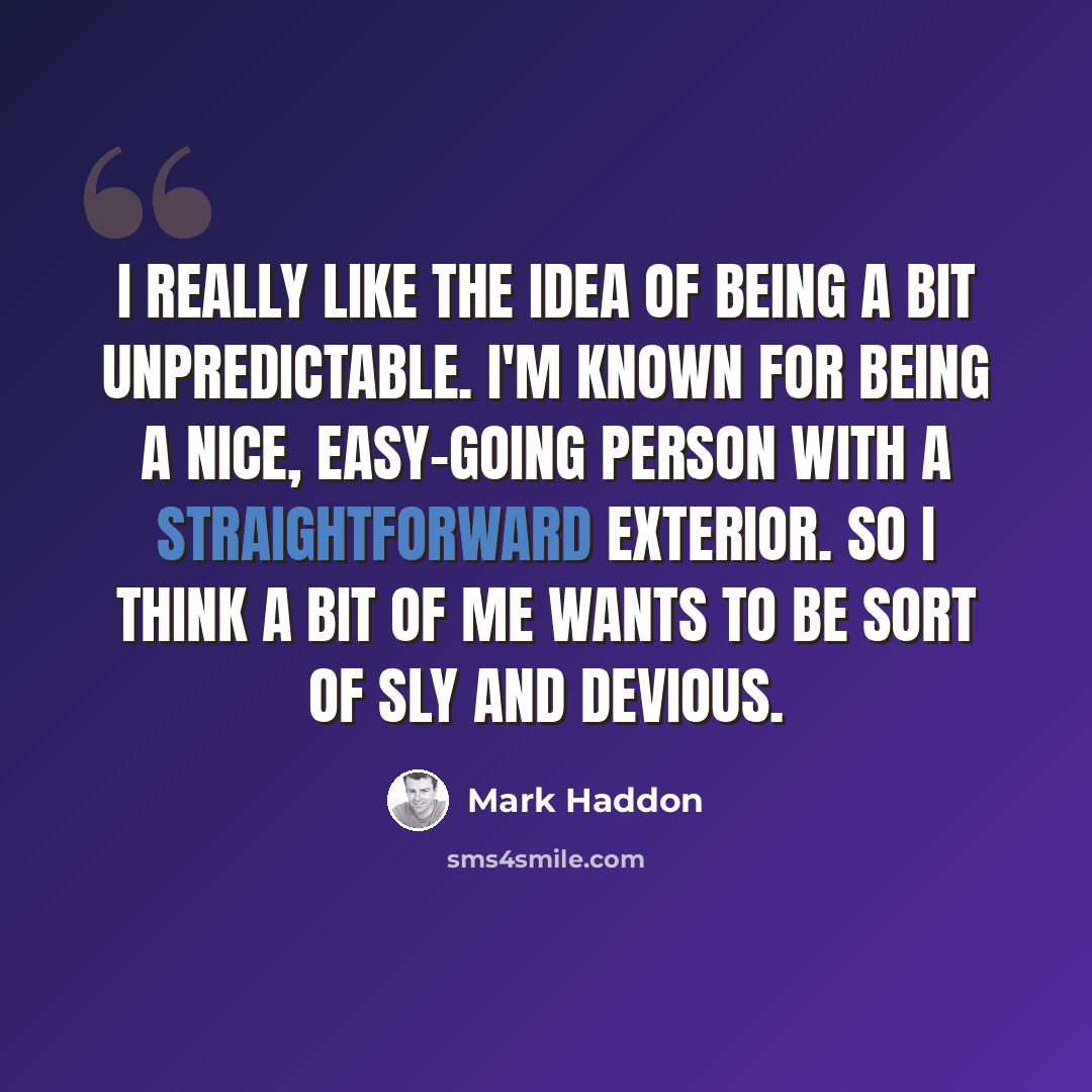 “I really like the idea of being a bit unpredictable. I'm known for being a nice, easy-going person with a straightforward exterior. So I think a bit of me wants to be sort of sly and devious.” quote by Mark Haddon