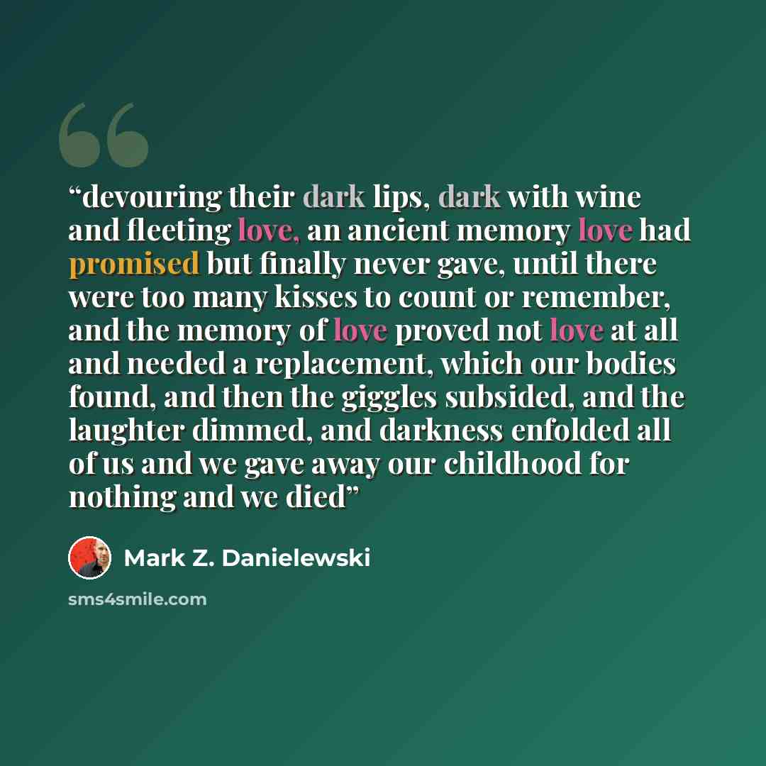 “devouring their dark lips, dark with wine and fleeting love, an ancient memory love had promised but finally never gave, until there were too many kisses to count or remember, and the memory of love proved not love at all and needed a replacement, which our bodies found, and then the giggles…” quote by Mark Z. Danielewski