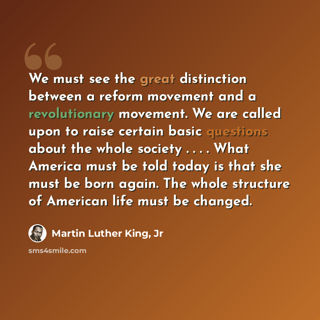 “We must see the great distinction between a reform movement and a revolutionary movement. We are called upon to raise certain basic questions about the whole society . . . . What America must be told today is that she must be born again. The whole structure of American life must be changed.” quote by Martin Luther King, Jr