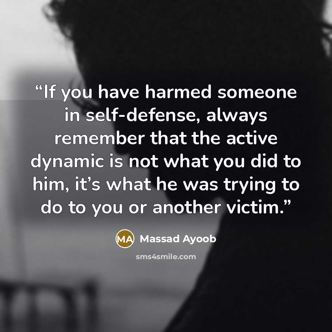 “If you have harmed someone in self-defense, always remember that the active dynamic is not what you did to him, it’s what he was trying to do to you or another victim.” quote by Massad Ayoob