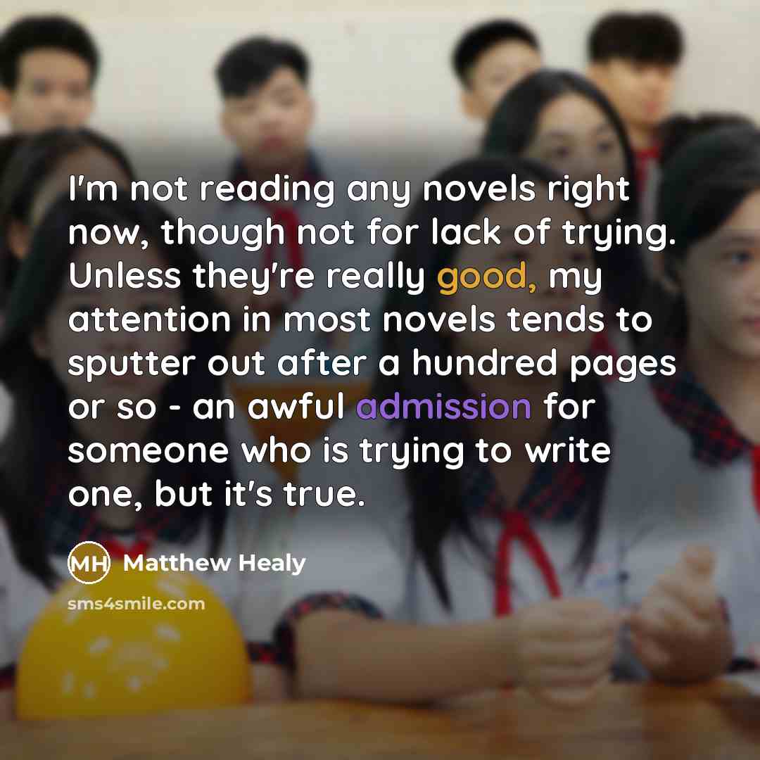 “I'm not reading any novels right now, though not for lack of trying. Unless they're really good, my attention in most novels tends to sputter out after a hundred pages or so - an awful admission for someone who is trying to write one, but it's true.” quote by Matthew Healy