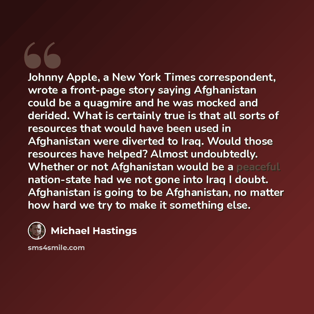 “Johnny Apple, a New York Times correspondent, wrote a front-page story saying Afghanistan could be a quagmire and he was mocked and derided. What is certainly true is that all sorts of resources that would have been used in Afghanistan were diverted to Iraq. Would those resources have helped?…” quote by Michael Hastings