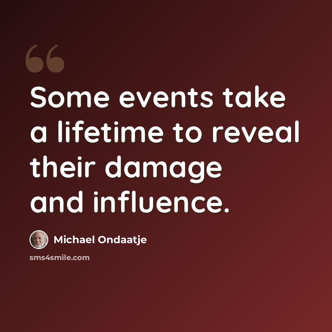 “Some events take a lifetime to reveal their damage and influence.” quote by Michael Ondaatje