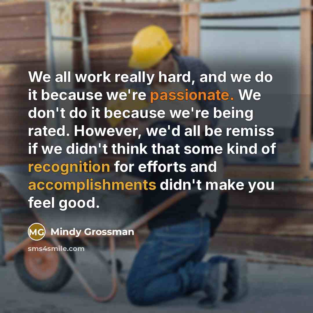 “We all work really hard, and we do it because we're passionate. We don't do it because we're being rated. However, we'd all be remiss if we didn't think that some kind of recognition for efforts and accomplishments didn't make you feel good.” quote by Mindy Grossman