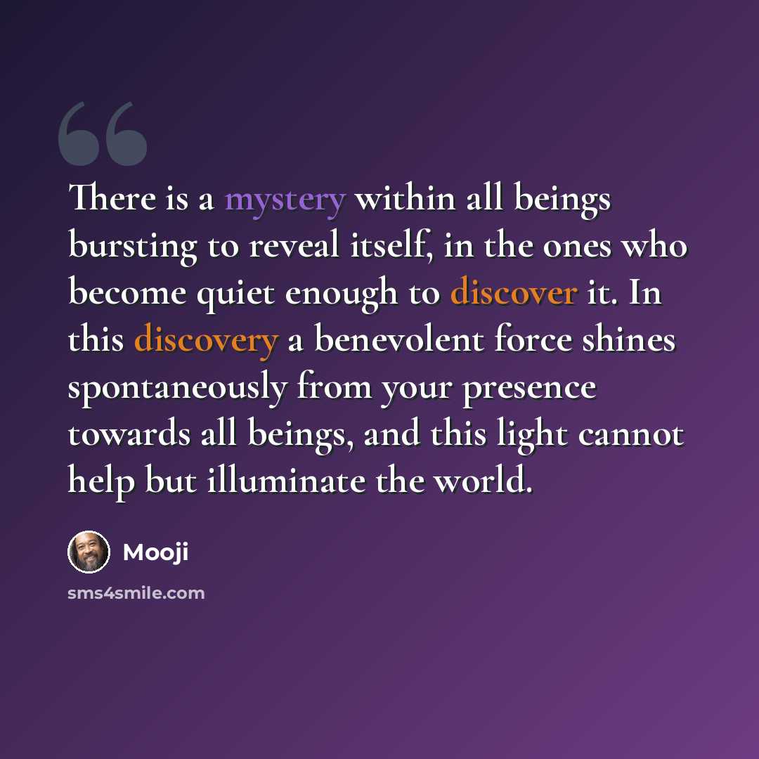 “There is a mystery within all beings bursting to reveal itself, in the ones who become quiet enough to discover it. In this discovery a benevolent force shines spontaneously from your presence towards all beings, and this light cannot help but illuminate the world.” quote by Mooji