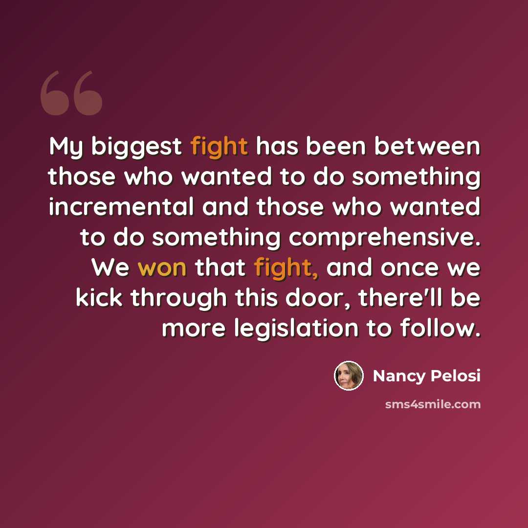 “My biggest fight has been between those who wanted to do something incremental and those who wanted to do something comprehensive. We won that fight, and once we kick through this door, there'll be more legislation to follow.” quote by Nancy Pelosi