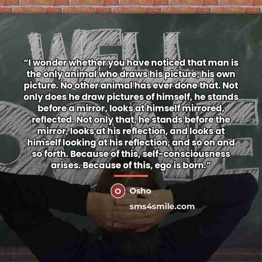 “I wonder whether you have noticed that man is the only animal who draws his picture, his own picture. No other animal has ever done that. Not only does he draw pictures of himself, he stands before a mirror, looks at himself mirrored, reflected. Not only that, he stands before the mirror, looks at…” quote by Osho