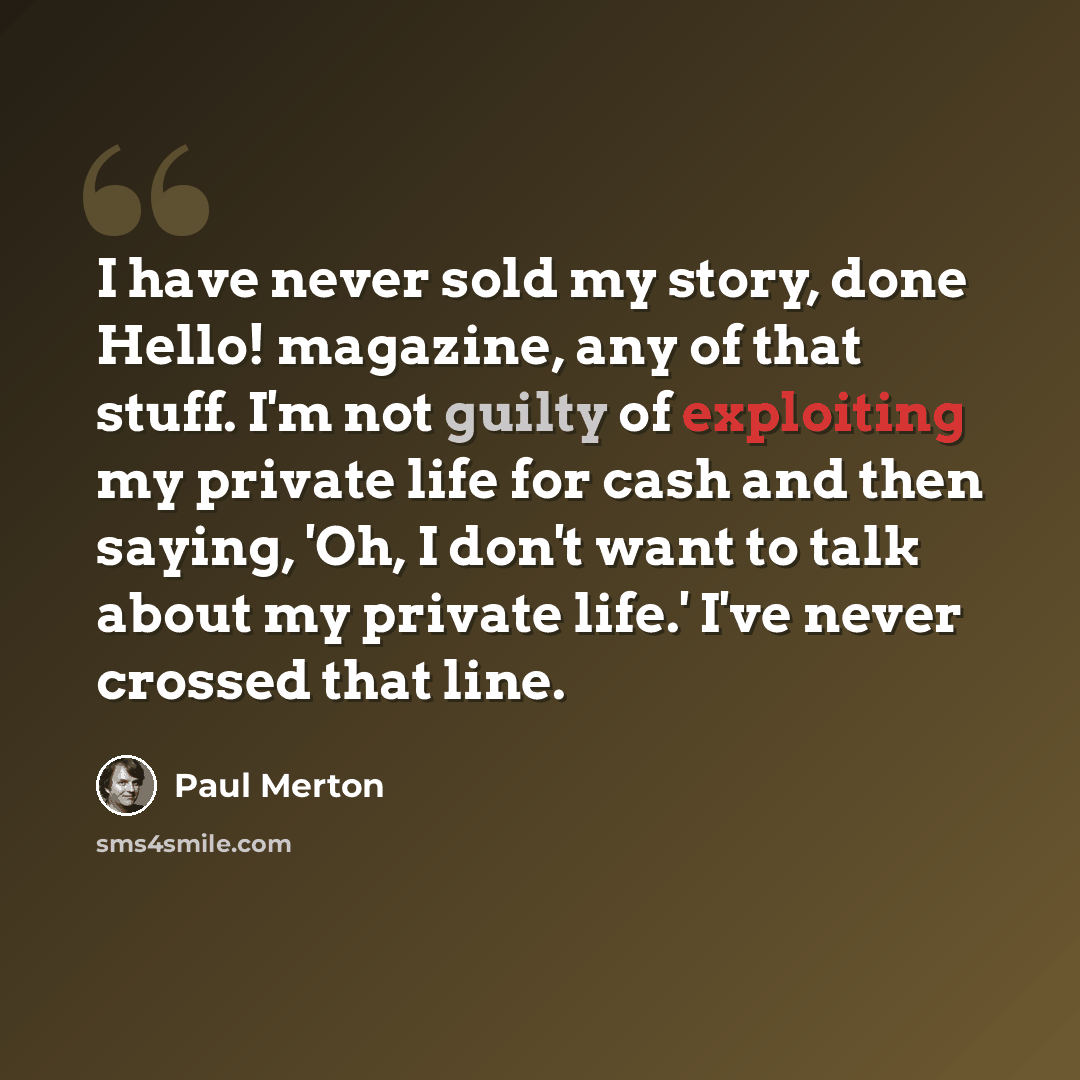 “I have never sold my story, done Hello! magazine, any of that stuff. I'm not guilty of exploiting my private life for cash and then saying, 'Oh, I don't want to talk about my private life.' I've never crossed that line.” quote by Paul Merton