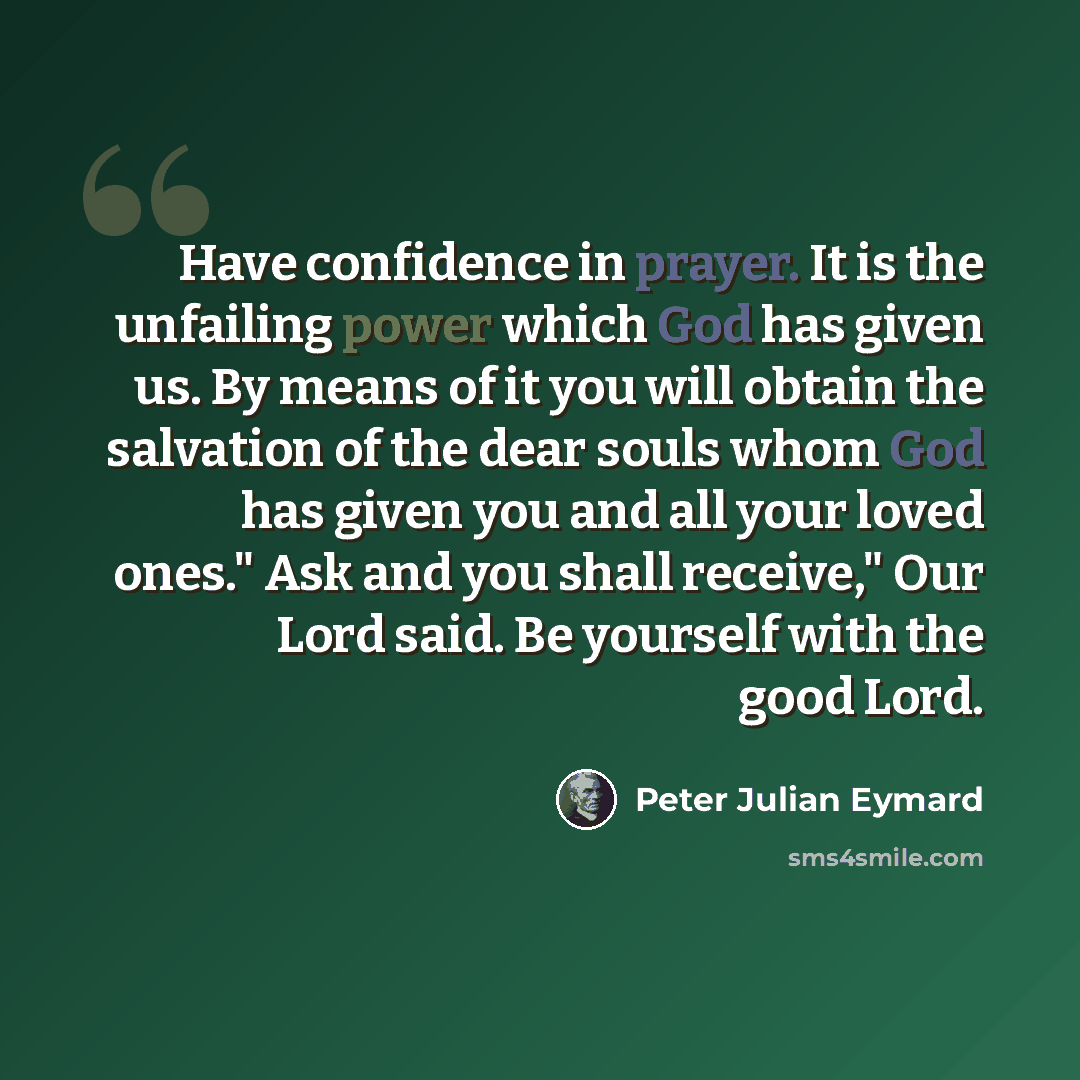 “Have confidence in prayer. It is the unfailing power which God has given us. By means of it you will obtain the salvation of the dear souls whom God has given you and all your loved ones." Ask and you shall receive," Our Lord said. Be yourself with the good Lord.” quote by Peter Julian Eymard